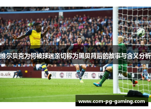 维尔贝克为何被球迷亲切称为黑贝背后的故事与含义分析