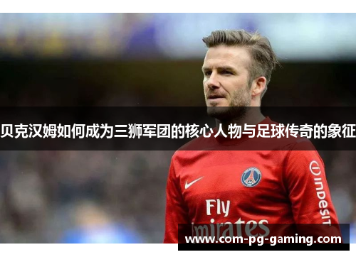 贝克汉姆如何成为三狮军团的核心人物与足球传奇的象征 贝克汉姆如何成为三狮军团的核心人物与足球传奇的象征