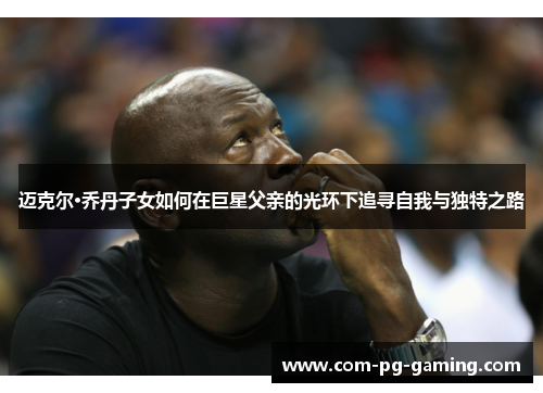 迈克尔·乔丹子女如何在巨星父亲的光环下追寻自我与独特之路