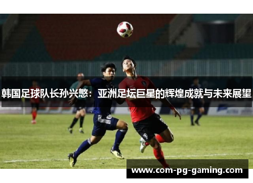 韩国足球队长孙兴慜：亚洲足坛巨星的辉煌成就与未来展望