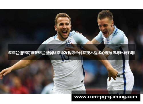 聚焦吕迪格对阵英格兰世俱杯临场发挥综合评估技术战术心理层面与比赛影响 聚焦吕迪格对阵英格兰世俱杯临场发挥综合评估技术战术心理层面与比赛影响