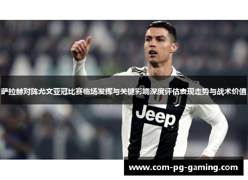 萨拉赫对阵尤文亚冠比赛临场发挥与关键影响深度评估表现走势与战术价值