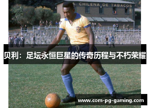 贝利:足坛永恒巨星的传奇历程与不朽荣耀 贝利:足坛永恒巨星的传奇历程与不朽荣耀