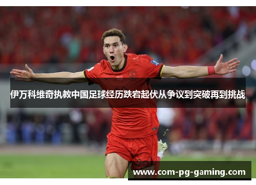 伊万科维奇执教中国足球经历跌宕起伏从争议到突破再到挑战