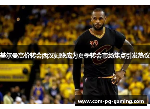 基尔曼高价转会西汉姆联成为夏季转会市场焦点引发热议